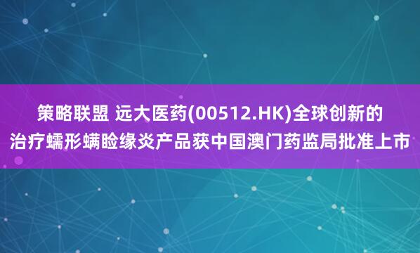 策略联盟 远大医药(00512.HK)全球创新的治疗蠕形螨睑缘炎产品获中国澳门药监局批准上市