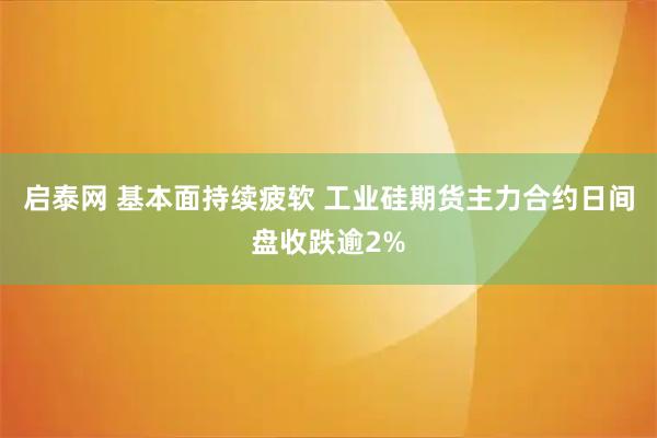 启泰网 基本面持续疲软 工业硅期货主力合约日间盘收跌逾2%