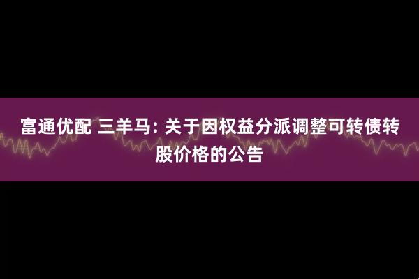 富通优配 三羊马: 关于因权益分派调整可转债转股价格的公告