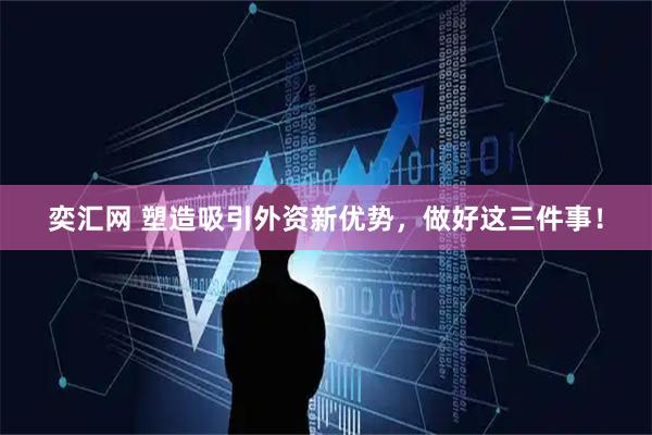 奕汇网 塑造吸引外资新优势，做好这三件事！