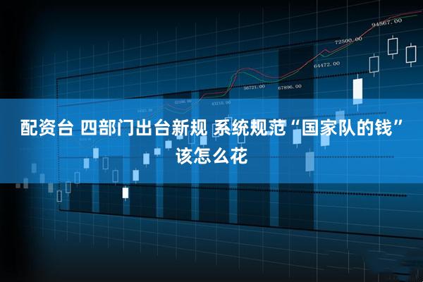 配资台 四部门出台新规 系统规范“国家队的钱”该怎么花