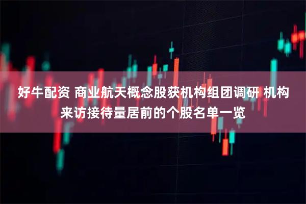 好牛配资 商业航天概念股获机构组团调研 机构来访接待量居前的个股名单一览