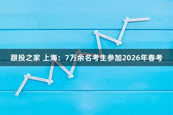 跟投之家 上海：7万余名考生参加2026年春考