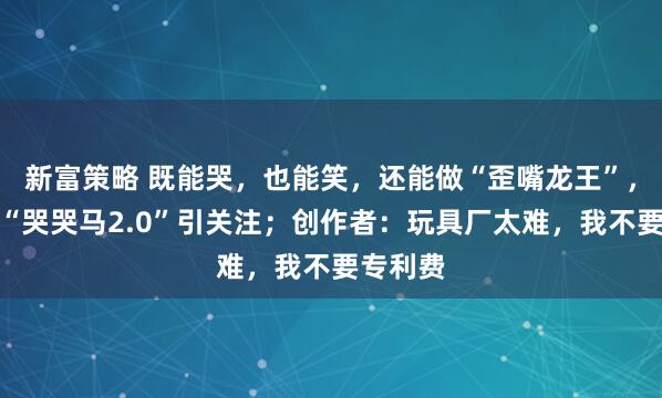 新富策略 既能哭，也能笑，还能做“歪嘴龙王”，网友晒“哭哭马2.0”引关注；创作者：玩具厂太难，我不要专利费
