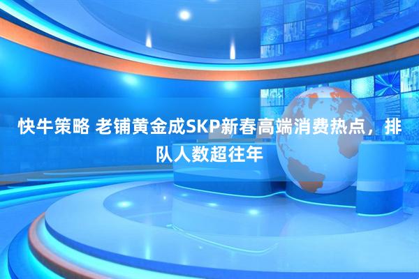 快牛策略 老铺黄金成SKP新春高端消费热点，排队人数超往年