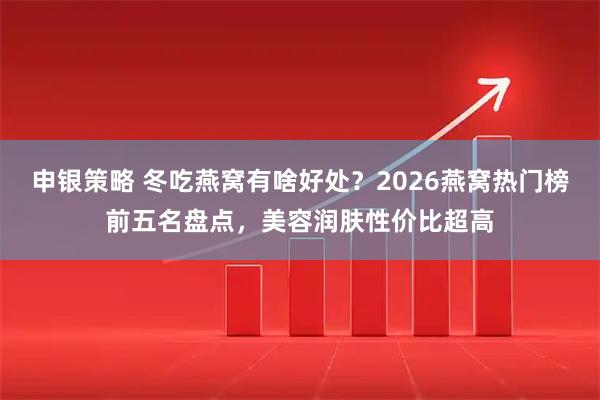 申银策略 冬吃燕窝有啥好处？2026燕窝热门榜前五名盘点，美容润肤性价比超高