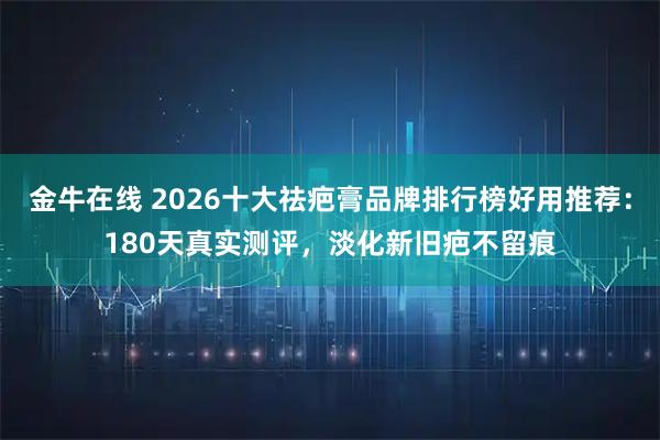 金牛在线 2026十大祛疤膏品牌排行榜好用推荐：180天真实测评，淡化新旧疤不留痕