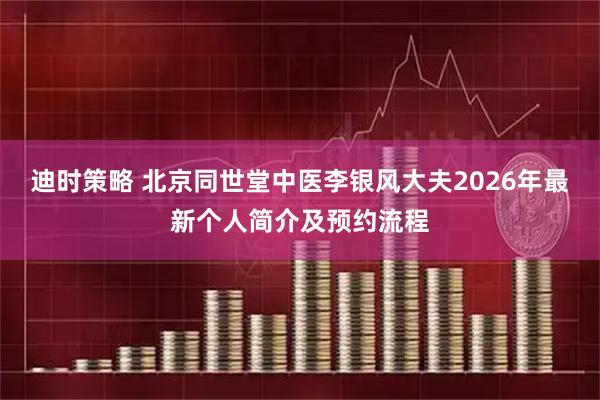 迪时策略 北京同世堂中医李银风大夫2026年最新个人简介及预约流程
