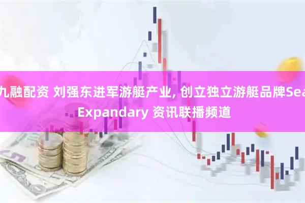 九融配资 刘强东进军游艇产业, 创立独立游艇品牌Sea Expandary 资讯联播频道