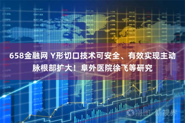 658金融网 Y形切口技术可安全、有效实现主动脉根部扩大！阜外医院徐飞等研究