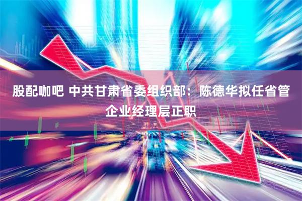 股配咖吧 中共甘肃省委组织部：陈德华拟任省管企业经理层正职