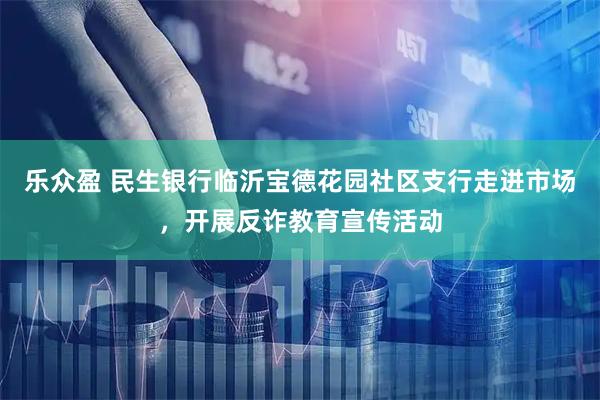 乐众盈 民生银行临沂宝德花园社区支行走进市场，开展反诈教育宣传活动