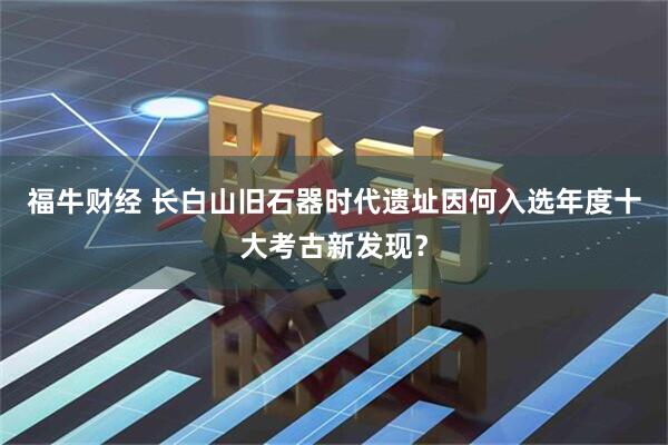 福牛财经 长白山旧石器时代遗址因何入选年度十大考古新发现？