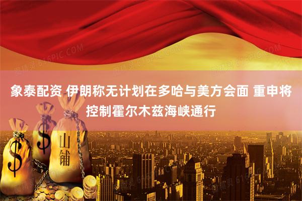象泰配资 伊朗称无计划在多哈与美方会面 重申将控制霍尔木兹海峡通行